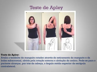 Teste de Apley
Teste de Apley:
Avalia a tendinite do manguito rotador através do estiramento do manguito e da
bolsa subacromial, obtida pela rotação externa e abdução do ombro. Pede-se para o
paciente alcançar, por trás da cabeça, o ângulo médio superior da escápula
contralateral.
 