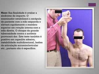 Neer: Sua finalidade é avaliar a
síndrome do impacto. O
examinador estabilizará a escápula
do paciente com a mão esquerda e
elevará rapidamente o membro
superior em rotação interna com a
mão direita. O choque da grande
tuberosidade contra o acrômio
provocará dor. Este teste também é
positivo em capsulite adesiva,
instabilidade multidirecional, lesões
da articulação acromioclavicular
etc., portanto não é específico.
 