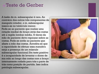 +Teste de Gerber
A lesão do m. subescapular é rara. Ao
contrário dos outros três componentes do
manguito rotador, o m. subescapular
insere-se no tubérculo menor.
Pede-se ao paciente que realize uma
rotação medial do braço atrás das costas
até a região lombar média. O dorso da
mão do paciente deve repousar sobre as
costas. Pede-se então ao paciente que
afaste a mão das costas. Acredita-se que
a capacidade de efetuar essa manobra
exija a presença de um músculo
subescapular funcional.Um teste positivo
é a incapacidade de levantar o dorso de
sua mão ao longo das costas com o braço
internamente rodado para trás a parte de
trás como posição de partida. Isso indica
patologia subescapular.
 