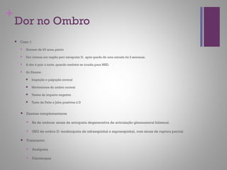 +
Dor no Ombro
 Caso 1:
 Homem de 63 anos, pintor
 Dor intensa em região peri escapular D, após queda de uma escada há 2 semanas.
 A dor é pior a noite, quando também se irradia para MSD.
 Ao Exame:
 Inspeção e palpação normal
 Movimentos do ombro normal
 Testes de impacto negativo
 Teste de Patte e Jobe positivos à D
 Exames complementares
 Rx de ombros: sinais de artropatia degenerativa de articulação glenoumeral bilateral.
 USG de ombro D: tendinopatia de infraespinhal e supraespinhal, com sinais de ruptura parcial.
 Tratamento
 Analgesia
 Fisioterapia
 