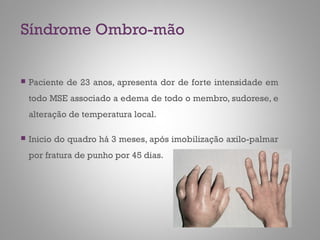 Síndrome Ombro-mão
 Paciente de 23 anos, apresenta dor de forte intensidade em
todo MSE associado a edema de todo o membro, sudorese, e
alteração de temperatura local.
 Inicio do quadro há 3 meses, após imobilização axilo-palmar
por fratura de punho por 45 dias.
 