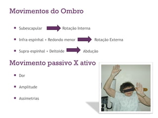 Movimentos do Ombro
 Subescapular Rotação Interna
 Infra-espinhal + Redondo menor Rotação Externa
 Supra–espinhal + Deltoide Abdução
Movimento passivo X ativo
 Dor
 Amplitude
 Assimetrias
 