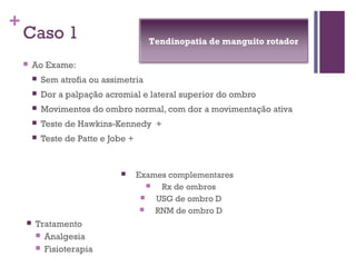 +
Caso 1
 Ao Exame:
 Sem atrofia ou assimetria
 Dor a palpação acromial e lateral superior do ombro
 Movimentos do ombro normal, com dor a movimentação ativa
 Teste de Hawkins-Kennedy +
 Teste de Patte e Jobe +
 Exames complementares
 Rx de ombros
 USG de ombro D
 RNM de ombro D
 Tratamento
 Analgesia
 Fisioterapia
Tendinopatia de manguito rotador
 