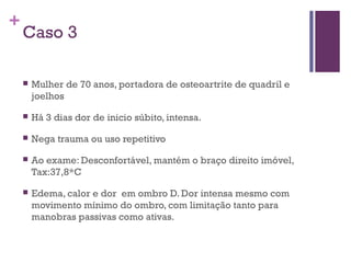 +
Caso 3
 Mulher de 70 anos, portadora de osteoartrite de quadril e
joelhos
 Há 3 dias dor de inicio súbito, intensa.
 Nega trauma ou uso repetitivo
 Ao exame: Desconfortável, mantém o braço direito imóvel,
Tax:37,8*C
 Edema, calor e dor em ombro D. Dor intensa mesmo com
movimento mínimo do ombro, com limitação tanto para
manobras passivas como ativas.
 