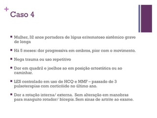 +
Caso 4
 Mulher, 32 anos portadora de lúpus eritematoso sistêmico grave
de longa
 Há 5 meses: dor progressiva em ombros, pior com o movimento.
 Nega trauma ou uso repetitivo
 Dor em quadril e joelhos ao em posição ortostática ou ao
caminhar.
 LES controlado em uso de HCQ e MMF – passado de 3
pulsoterapias com corticóide no último ano.
 Dor a rotação interna/ externa. Sem alteração em manobras
para manguito rotador/ bícepis. Sem sinas de artrite ao exame.
 