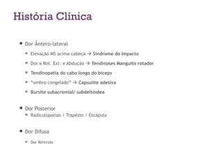 História Clínica
 Dor Ântero-lateral
 Elevação MS acima cabeça  Síndrome do Impacto
 Dor a Rot. Ext. e Abdução  Tendinoses Manguito rotador
 Tendinopatia do cabo longo do bíceps
 “ombro congelado”  Capsulite adesiva
 Bursite subacromial/ subdeltóidea
 Dor Posterior
 Radiculopatias / Trapézio / Escápula
 Dor Difusa
 Dor Referida
 