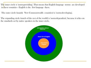 The inner circle is 'norm-providing'. That means that English language norms are developed in these countries - English is the first language there. The outer circle (mainly New Commonwealth countries) is 'norm-developing'.  The expanding circle (much of the rest of the world) is 'norm-dependent', because it relies on  the standards set by native speakers in the inner circle.  