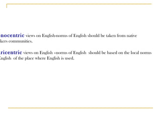 Monocentric  views on English-norms of English should be taken from native  speakers communities. Pluricentric  views on English –norms of English  should be based on the local norms  of  English  of the place where English is used. 