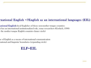 International English =?English as an international languages (EIL) International   English -local Englishes of those non-mother tongue countries  where it has an international institutionalized role, some researchers (Gorlach, 1990) include the mother tongue English countries (inner circle) EIL -use of English as a means of international communication  across national and linguistic boundaries (expanding circle) ELF=EIL 