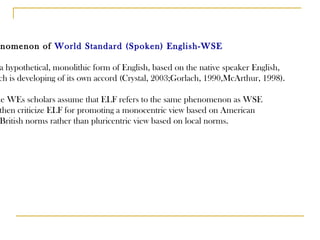 Phenomenon of  World Standard (Spoken) English-WSE It is a hypothetical, monolithic form of English, based on the native speaker English, which is developing of its own accord (Crystal, 2003;Gorlach, 1990,McArthur, 1998). Some WEs scholars assume that ELF refers to the same phenomenon as WSE  and then criticize ELF for promoting a monocentric view based on American  and British norms rather than pluricentric view based on local norms. 