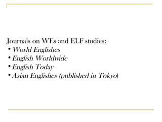 Journals on WEs and ELF studies: World Englishes English Worldwide English Today Asian Englishes (published in Tokyo ) 