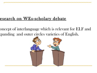 Research on WEs-scholary debate Concept of interlanguage which is relevant for ELF and  expanding  and outer circles varieties of English. 