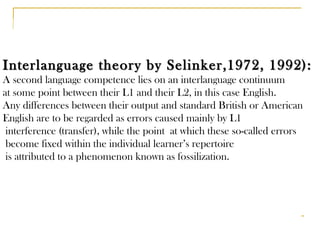 Interlanguage theory by Selinker,1972, 1992): A second language competence lies on an interlanguage continuum  at some point between their L1 and their L2, in this case English. Any differences between their output and standard British or American  English are to be regarded as errors caused mainly by L1 interference (transfer), while the point  at which these so-called errors become fixed within the individual learner’s repertoire is attributed to a phenomenon known as fossilization. 