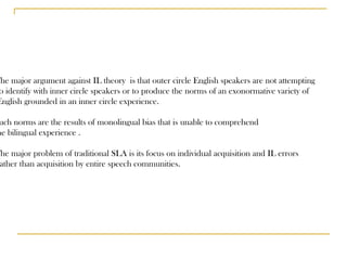 The major argument against IL theory  is that outer circle English speakers are not attempting to identify with inner circle speakers or to produce the norms of an exonormative variety of English grounded in an inner circle experience. Such norms are the results of monolingual bias that is unable to comprehend  the bilingual experience . The major problem of traditional SLA is its focus on individual acquisition and IL errors rather than acquisition by entire speech communities. 