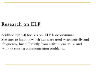 Research on ELF Seidlhofer(2004) focuses on  ELF lexicogrammar. She tries to find out which items are used systematically and frequently, but differently from native speaker use and without causing communication problems. 