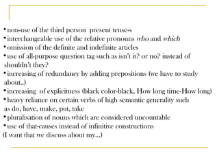 non-use of the third person  present tense-s interchangeable use of the relative pronouns  who  and  which omission of the definite and indefinite articles use of all-purpose question tag such as isn’t it? or no? instead of shouldn’t they? increasing of redundancy by adding prepositions (we have to study about..) increasing  of explicitness (black color-black, How long time-How long) heavy reliance on certain verbs of high semantic generality such  as do, have, make, put, take pluralisation of nouns which are considered uncountable use of that-causes instead of infinitive constructions (I want that we discuss about my…) 