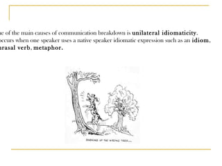 One of the main causes of communication breakdown is  unilateral idiomaticity .  It occurs when one speaker uses a native speaker idiomatic expression such as an  idiom , phrasal verb ,  metaphor. 