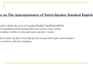 Debate on The Appropriateness of Native-Speaker Standard English It is difficult to define the term of “standard English”-Seidlhofer(2005): rights of expanding and developing their own norms (outer circle), not to continue to defer to educated native speakers’ norms The belief in native speaker ownership persists among both native and nonnative speakers: teachers, educators, linguists. 