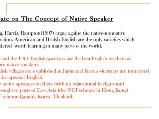Debate on The Concept of Native Speaker Leung, Harris, Rampton(1997) argue against the native-nonnative distinction. American and British English are the only varieties which  considered  worth learning in many parts of the world.  UK and the USA English speakers are the best English teachers as they are native speakers. English villages are established in Japan and Korea –learners are immersed in native speaker English. The native speakers teachers (with no educational background)  are brought to parts of East Asia (the NET scheme in Hong Kong) JET scheme (Japan), Korea, Thailand. 