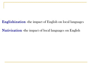 Englishization  -the impact of English on local languages Nativisation  -the impact of local languages on English 