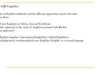 WEs - W orld  E ngishe s 1-all varieties of English worldwide and the different approaches used to describe and analyze them 2 -so-called new Englishes in Africa, Asia and Caribbean 3 -pluricentric approach to the study of  English associated with Kachru  (Kachruvian approach) 1=World English (singular) +international English(es) =global English(es) 2= nativised,indigenised, institutionalised=new Englishes=English  as a second language 