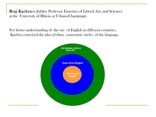 Braj Kachru- is Jubilee Professor Emeritus of Liberal Arts and Sciences  at the University of Illinois at Urbana-Champaign.  For better understanding of  the use  of English in different countries, Kachru conceived the idea of three concentric circles of the language.  