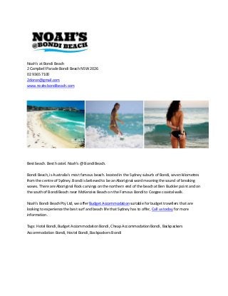 Noah's at Bondi Beach
2 Campbell Parade Bondi Beach NSW 2026
02 9365 7100
2doron@gmail.com
www.noahsbondibeach.com
Best beach. Best hostel. Noah's @ Bondi Beach.
Bondi Beach, is Australia's most famous beach. located in the Sydney suburb of Bondi, seven kilometres
from the centre of Sydney. Bondi is believed to be an Aboriginal word meaning the sound of breaking
waves. There are Aboriginal Rock carvings on the northern end of the beach at Ben Buckler point and on
the south of Bondi Beach near McKenzies Beach on the Famous Bondi to Coogee coastal walk.
Noah's Bondi Beach Pty Ltd, we offer Budget Accommodation suitable for budget travellers that are
looking to experience the best surf and beach life that Sydney has to offer, Call us today for more
information.
Tags: Hotel Bondi, Budget Accommodation Bondi, Cheap Accommodation Bondi, Backpackers
Accommodation Bondi, Hostel Bondi, Backpackers Bondi
 