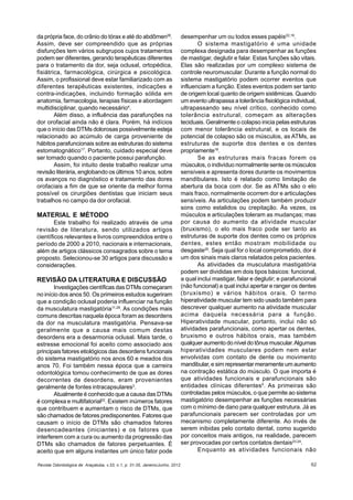 Revista Odontológica de Araçatuba, v.33, n.1, p. 31-35, Janeiro/Junho, 2012 62
da própria face, do crânio do tórax e até do abdômen28
.
Assim, deve ser compreendido que as próprias
disfunções tem vários subgrupos cujos tratamentos
podem ser diferentes, gerando terapêuticas diferentes
para o tratamento da dor, seja oclusal, ortopédica,
fisiátrica, farmacológica, cirúrgica e psicológica.
Assim, o profissional deve estar familiarizado com as
diferentes terapêuticas existentes, indicações e
contra-indicações, incluindo formação sólida em
anatomia, farmacologia, terapias físicas e abordagem
multidisciplinar, quando necessário4
.
Além disso, a influência das parafunções na
dor orofacial ainda não é clara. Porém, há indícios
que o início das DTMs dolorosas possivelmente esteja
relacionado ao acúmulo de carga proveniente de
hábitos parafuncionais sobre as estruturas do sistema
estomatognático17
. Portanto, cuidado especial deve
ser tomado quando o paciente possui parafunção.
Assim, foi intuito deste trabalho realizar uma
revisão literária, englobando os últimos 10 anos, sobre
os avanços no diagnóstico e tratamento das dores
orofaciais a fim de que se oriente da melhor forma
possível os cirurgiões dentistas que iniciam seus
trabalhos no campo da dor orofacial.
MATERIAL E MÉTODO
Este trabalho foi realizado através de uma
revisão de literatura, sendo utilizados artigos
científicos relevantes e livros compreendidos entre o
período de 2000 a 2010, nacionais e internacionais,
além de artigos clássicos consagrados sobre o tema
proposto. Selecionou-se 30 artigos para discussão e
considerações.
REVISÃO DA LITERATURA E DISCUSSÃO
Investigações científicas das DTMs começaram
no início dos anos 50. Os primeiros estudos sugeriram
que a condição oclusal poderia influenciar na função
da musculatura mastigatória11,29
. As condições mais
comuns descritas naquela época foram as desordens
da dor na musculatura mastigatória. Pensava-se
geralmente que a causa mais comum destas
desordens era a desarmonia oclusal. Mais tarde, o
estresse emocional foi aceito como associado aos
principais fatores etiológicos das desordens funcionais
do sistema mastigatório nos anos 60 e meados dos
anos 70. Foi também nessa época que a carreira
odontológica tomou conhecimento de que as dores
decorrentes de desordens, eram provenientes
geralmente de fontes intracapsulares3
.
Atualmente é conhecido que a causa das DTMs
é complexa e multifatorial22
. Existem inúmeros fatores
que contribuem e aumentam o risco de DTMs, que
são chamados de fatores predisponentes. Fatores que
causam o início de DTMs são chamados fatores
desencadeantes (iniciantes) e os fatores que
interferem com a cura ou aumento da progressão das
DTMs são chamados de fatores perpetuantes. É
aceito que em alguns instantes um único fator pode
desempenhar um ou todos esses papéis22,19
.
O sistema mastigatório é uma unidade
complexa designada para desempenhar as funções
de mastigar, deglutir e falar. Estas funções são vitais.
Elas são realizadas por um complexo sistema de
controle neuromuscular. Durante a função normal do
sistema mastigatório podem ocorrer eventos que
influenciam a função. Estes eventos podem ser tanto
de origem local quanto de origem sistêmicas. Quando
um evento ultrapassa a tolerância fisiológica individual,
ultrapassando seu nível crítico, conhecido como
tolerância estrutural, começam as alterações
teciduais. Geralmente o colapso inicia pelas estruturas
com menor tolerância estrutural, e os locais de
potencial de colapso são os músculos, as ATMs, as
estruturas de suporte dos dentes e os dentes
propriamente18
.
Se as estruturas mais fracas forem os
músculos, o indivíduo normalmente sente os músculos
sensíveis e apresenta dores durante os movimentos
mandibulares. Isto é relatado como limitação de
abertura da boca com dor. Se as ATMs são o elo
mais fraco, normalmente ocorrem dor e articulações
sensíveis. As articulações podem também produzir
sons como estalidos ou crepitação. Às vezes, os
músculos e articulações toleram as mudanças; mas
por causa do aumento da atividade muscular
(bruxismo), o elo mais fraco pode ser tanto as
estruturas de suporte dos dentes como os próprios
dentes, estes então mostram mobilidade ou
desgaste20
. Seja qual for o local comprometido, dor é
um dos sinais mais claros relatados pelos pacientes.
As atividades da musculatura mastigatória
podem ser divididas em dois tipos básicos: funcional,
a qual inclui mastigar, falar e deglutir; e parafuncional
(não funcional) a qual inclui apertar e ranger os dentes
(bruxismo) e vários hábitos orais. O termo
hiperatividade muscular tem sido usado também para
descrever qualquer aumento na atividade muscular
acima daquela necessária para a função.
Hiperatividade muscular, portanto, inclui não só
atividades parafuncionais, como apertar os dentes,
bruxismo e outros hábitos orais, mas também
qualquer aumento do nível do tônus muscular.Algumas
hiperatividades musculares podem nem estar
envolvidas com contato de dente ou movimento
mandibular, e sim representar meramente um aumento
na contração estática do músculo. O que importa é
que atividades funcionais e parafuncionais são
entidades clínicas diferentes5
. As primeiras são
controladas pelos músculos, o que permite ao sistema
mastigatório desempenhar as funções necessárias
com o mínimo de dano para qualquer estrutura. Já as
parafuncionais parecem ser controladas por um
mecanismo completamente diferente. Ao invés de
serem inibidas pelo contato dental, como sugerido
por conceitos mais antigos, na realidade, parecem
ser provocadas por certos contatos dentais23,24
.
Enquanto as atividades funcionais não
 