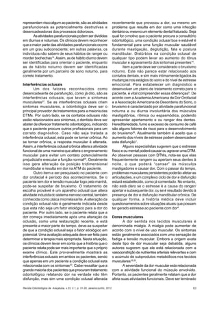 Revista Odontológica de Araçatuba, v.33, n.1, p. 31-35, Janeiro/Junho, 2012 63
representam risco algum ao paciente, são as atividades
parafuncionais as potencialmente destrutivas e
desencadeadoras dos processos dolorosos.
Asatividadesparafuncionaispodemserdivididas
em diurnas e noturnas. Os clínicos devem reconhecer
que a maior parte das atividades parafuncionais ocorre
em um grau subconsciente; em outras palavras, os
indivíduos não sabem de seus hábitos de ranger ou
morder bochechas14
.Assim, as de hábito diurno devem
ser identificadas para orientar o paciente, enquanto
as de hábito noturno devem ser identificadas
geralmente por um parceiro de sono noturno, para
correto tratamento.
Interferências oclusais
Um dos fatores reconhecidos como
desencadeante de parafunção, como já dito, são as
interferências oclusais, que levam a sintomas
musculares27
. Se as interferências oclusais criam
sintomas musculares, a odontologia deve ser o
principal provedor de tratamentos para a maioria das
DTMs. Por outro lado, se os contatos oclusais não
estão relacionados aos sintomas, o dentista deve ser
abster de oferecer tratamento odontológico, indicando
que o paciente procure outros profissionais para um
correto diagnóstico. Caso não seja tratada a
interferência oclusal, esta pode se tornar crônica. Ao
se tornar crônica, a resposta muscular é alterada.
Assim, a interferência oclusal crônica altera a atividade
funcional de uma maneira que altera o engrenamento
muscular para evitar um contato potencialmente
prejudicial e executar a função normal20
. Geralmente
isso gera alteração da posição tridimensional
mandibular e resulta em dor na ATM do paciente.
Outro item a ser pesquisado no paciente com
dor orofacial é período dos acontecimentos. Se o
paciente tem dor e tensão muscular logo pela manhã,
pode-se suspeitar de bruxismo. O tratamento de
escolha provável é um aparelho oclusal que altera
atividade induzida do sistema nervoso central, também
conhecida como placa miorrelaxante. A alteração da
condição oclusal não é geralmente indicada desde
que esta não seja um fator etiológico para a dor do
paciente. Por outro lado, se o paciente relata que a
dor começa imediatamente após uma alteração da
oclusão, como uma restauração recente, e está
presente a maior parte do tempo, deve-se suspeitar
de que a condição oclusal seja o fator etiológico em
potencial. Uma avaliação adequada deve ser feita para
determinar a terapia mais apropriada. Nesta situação,
os clínicos devem levar em conta que a história que o
paciente relata pode ser mais importante que o próprio
exame clínico. Este provavelmente mostrará as
interferências oclusais em ambos os pacientes, sendo
que apenas em um paciente a condição oclusal esta
relacionada com os sintomas20
. Cabe ressaltar que a
grande maioria dos pacientes que procuram tratamento
odontológico relatando dor na verdade não têm
disfunção, mas sim uma condição oclusal alterada
recentemente que provocou a dor, ou mesmo um
problema que resulta em dor como uma infecção
dentária ou mesmo um elemento dental fraturado. Seja
qual for o motivo que o paciente procura o consultório
odontológico, uma condição oclusal boa e estável é
fundamental para uma função muscular saudável
durante mastigação, deglutição, fala e postura
mandibular. Distúrbios na condição oclusal de
qualquer tipo podem levar ao aumento do tônus
muscular e agravamento dos sintomas presentes14
.
Item a parte deve ser considerado o bruxismo
noturno. Este não parece estar relacionado aos
contatos dentais, e sim mais intimamente ligados às
mudanças nos estágios do sono e do nível de estresse
emocional. Para estabelecer um diagnóstico e
desenvolver um plano de tratamento correto para o
paciente, é vital compreender essas diferenças5
. De
acordo com a Academia Americana de Dor Orofacial
e a Associação Americana de Desordens do Sono, o
bruxismo é caracterizado por atividade parafuncional
noturna e ou diurna involuntária dos músculos
mastigatórios, rítmica ou espasmódica, podendo
apresentar apertamento e ou ranger dos dentes.
Hereditariedade, fumo e excesso de consumo de café
são alguns fatores de risco para o desenvolvimento
do bruxismo26
. Atualmente também é aceito que o
aumento dos níveis de estresse podem desencadear
esta disfunção1
.
Alguns especialistas sugerem que o estresse
físico e ou mental poderá causar ou agravar uma DTM.
Ao observar pessoas com DTMs, nota-se que elas
frequentemente rangem ou apertam seus dentes à
noite, o que poderá “cansar” os músculos
mastigadores e causar dor. Com o passar do tempo,
problemas musculares persistentes poderão afetar as
articulações, e um complexo ciclo de dor e disfunção
estará estabelecido, como já comentado. No entanto,
não está claro se o estresse é a causa do ranger/
apertar e subsequente dor, ou se é resultado devido à
presença de dor e disfunção mandibular crônica. De
qualquer forma, a história médica deve incluir
questionamentos sobre situações atuais que possam
ter gerado estresse ao paciente com dor9
.
Dores musculares
A dor sentida nos tecidos musculares é
denominada mialgia. A mialgia pode aumentar de
acordo com o nível de uso muscular. Os sintomas
estão geralmente associados com uma sensação de
fadiga e tensão muscular. Embora a origem exata
deste tipo de dor muscular seja debatida, alguns
autores sugerem que ela está relacionada com a
vasoconstrição de nutrientes arteriais relevantes e com
o acúmulo de subprodutos metabólicos nos tecidos
musculares16,20
.
A severidade da dor muscular esta relacionada
com a atividade funcional do músculo envolvido.
Portanto, os pacientes geralmente relatam que a dor
afeta suas atividades funcionais. Deve ser lembrado
 