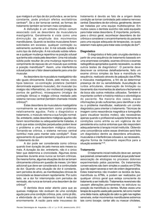 Revista Odontológica de Araçatuba, v.33, n.1, p. 31-35, Janeiro/Junho, 2012 64
que mialgia é um tipo de dor profunda e, se se torna
constante, pode produzir efeitos excitatórios
centrais20
. Se a dor torna-se central, as formas de
tratamento também se tornam mais complexas.
A disfunção é um sintoma clínico comum
associado com as desordens da musculatura
mastigatória. Geralmente é vista como uma
diminuição da amplitude dos movimentos
mandibulares. Quando os tecidos musculares forem
solicitados em excesso, qualquer contração ou
estiramento aumenta a dor. A má oclusão súbita é
outro tipo de disfunção. A má oclusão súbita refere-
se a qualquer mudança repentina na posição oclusal
que tenha sido criada pela desordem. Uma má oclusão
súbita pode resultar de uma mudança repentina no
comprimento de repouso de um músculo que controla
a posição mandibular20
. Assim, uma interferência
oclusal pode ser o fator desencadeante para uma dor
muscular.
As desordens da musculatura mastigatória não
são iguais clinicamente. Existe, pelo menos, cinco
tipos básicos: co-contração protetora (também
denominada espasmo muscular), dor muscular (ou
mialgia não inflamatória), dor miofascial (mialgia de
pontos de gatilhos), mioespasmo (mialgia de
contração tônica) e mialgia crônica mediada pelo
sistema nervoso central (também chamada miosite
crônica)20
.
Estas desordens da musculatura mastigatória
normalmente se apresentam como problemas
relativamente agudos. Feito o diagnóstico e
tratamento, o músculo retorna a sua função normal.
Se, entretanto, estas desordens miálgicas agudas não
forem reconhecidas ou adequadamente tratadas, é
certo que estas condições perpetuadas podem levar
o problema a uma desordem miálgica crônica.
Tornando-se crônica, o sistema nervoso central
contribui mais para manter esta condição20
. Esse
agravamento do quadro também prejudica em muito
o tratamento da dor.
A dor pode ser considerada como crônica
quando tiver duração de pelo menos seis meses ou
mais. A duração da dor, entretanto, não é o único
fator que determina a cronicidade. Algumas dores
presentes durante anos nunca se tornam crônicas.
Da mesma forma, algumas situações de dor se tornam
clinicamente crônica em questão de meses. Um fator
adicional que deve ser considerado é a continuidade
da dor. Quando uma situação de dor é constante,
sem períodos de alívio, as manifestações clínicas de
cronicidade se desenvolvem rapidamente. Por outro
lado, se a dor for interrompida com períodos de
remissão, ela nunca se tornará uma desordem de dor
crônica20
.
O dentista deve estar atento para que as
queixas miálgicas não evoluam de uma condição
aguda para uma condição crônica, pois, como já dito,
a efetividade de um tratamento local é reduzida
enormemente. A razão para este insucesso do
tratamento é devido ao fato de a origem desta
condição se tornar controlada pelo sistema nervoso
central. Desordens de dor crônica, geralmente, devem
ser tratadas por uma equipe multidisciplinar. Em
muitos casos o dentista sozinho não está equipado
para tratar estas desordens. É importante, portanto,
para o clínico geral, reconhecer desordens de dor
crônica e considerar o encaminhamento do paciente
para uma equipe adequada de terapeutas, os quais
estariam mais aptos para tratar esta condição de dor20
.
Diagnóstico
O diagnóstico é feito pelo cirurgião-dentista a
partir de uma sequência de tratamento baseado em
uma anamnese completa, exames clínicos e exames
radiográficos apropriados quando necessário, ou ainda
outros testes de diagnóstico7
. O paciente deve
descrever os sintomas detalhadamente, feito um
exame clínico simples da face e mandíbula na
sequência, realizado através de palpação das ATMs
e músculos mastigadores, a fim de se determinar
presença de dor ou sensibilidade. Auscultação de
ruídos articulares, observação de limitação ou
travamento dos movimentos de abertura e fechamento
da boca são outros métodos utilizados. Também é
importante conferir a história médica e odontológica
do paciente. Na maioria dos casos, essas
informações já são suficientes para identificar a dor
ou o problema mandibular, realizando um correto
diagnóstico para orientar o tratamento. Técnicas de
imagem como ressonância magnética e tomografia
(para visualizar tecidos moles), são necessárias
apenas quando o profissional suspeita fortemente de
condições como artrite ou em vigência de dor
persistente e/ou outros sintomas que não respondem
adequadamente à terapia inicial instituída. Obtendo
uma concordância sobre essas diretrizes será feito
um diagnóstico dentre as desordens articulares,
musculares e interferências oclusais e, se necessário,
alguma forma de tratamento específica para a
situação existente19,26
.
Tratamento
O tratamento inicial instituído deve ser, sempre
quepossível,conservadorereversível,jáquepodehaver
associação de etiologias no processo doloroso
experimentado pelos pacientes. Os tratamentos
conservadores são bem simples e usados em DTMs
que não sejam severas e nem de ordem degenerativa.
Estes tratamentos não invadem os tecidos da face,
mandíbula ou ATMs, e podem ser realizados por
qualquer clínico geral que esteja consciente do
tratamento a ser instituído. Tratamentos reversíveis não
causam alterações permanentes na estrutura ou
posição da mandíbula ou dentes. Muitas vezes uma
terapiadesuporteusadapelopaciente,talcomomanter
uma dieta macia, aplicação de calor ou gelo nas regiões
sensíveis, evitar movimentos mandibulares extremos
tais como bocejar, cantar alto ou mascar chicletes,
 