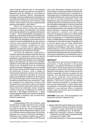 Revista Odontológica de Araçatuba, v.33, n.1, p. 31-35, Janeiro/Junho, 2012 65
acaba trazendo melhoras para a sintomatologia
apresentada. Sempre que possível ou necessário, o
tratamento deve ser realizado por uma equipe de
profissionais: dentistas, médicos, fisioterapeutas,
psicólogos, pois essa condição deve ser abordada com
uma visão do paciente como um todo, não se tratando
apenas a dor no momento em que o indivíduo a está
sentindo. Caso contrário, diz-se que o tratamento está
apenas sendo paliativo, e não curativo14
.
Dentre as modalidades reversíveis de
tratamento encontram-se compressas quentes,
confecção de placas miorrelaxantes e até mesmo
calor profundo aplicado com aparelhos de ultrassom
ou laser30
. Outras possibilidades empregadas em
terapia são o aprendizado de técnicas de relaxamento
(fisioterapia) para se tentar controlar a tensão sobre
a musculatura de mastigação, tentar eliminar a dor e
espasmo muscular pela aplicação de calor úmido ou
o uso por pouco período de medicamentos como
relaxantes musculares, analgésicos ou anti-
inflamatórios, e também eliminar alguns efeitos
deletérios causados pelo ranger ou apertamento dos
dentes através do uso de placa de mordida8
.
As formas de tratamento conservadora e
reversível apresentadas anteriormente são úteis para
o alívio da dor e desconforto; porém, em caso de
persistência, o paciente deve comunicar ao seu clínico
geral. Se as ATMs estão afetadas e as modalidades
básicas de tratamento não foram bem sucedidas,
poderá ser recomendado alguma forma de tratamento
cirúrgico que, obviamente, deve ser considerado
apenas por equipe multidisciplinar e com um cirurgião
apto a atuar na área da ATM. Existem outras formas
de tratamentos invasivos, como a injeção de
medicamentos destinados a diminuir a dor em áreas
musculares localizadas chamadas de zonas de
gatilho, que geralmente constituem-se de corticoides
com alta concentração; porém, ainda não é claro se
os benefícios desta técnica são duradouros25
. Deve
ser ressaltado que tratamentos cirúrgicos são
frequentemente irreversíveis e devem ser evitados
sempre que possível, pela própria natureza destes.
Outras formas de tratamento incluem ortodontia
corretiva (a qual visa a modificação da mordida do
paciente), a odontologia restauradora e o ajuste
oclusal (desgaste seletivo das superfícies dentárias
para “equilibrar “a mordida), o que, de certa forma,
também é questionável.
CONCLUSÃO
A especialidade DTM e Dor Orofacial, criada
recentemente, em 2002, pelo CFO, tornou a adoção
da disciplina de DTM e Dor Orofacial na grade
curricular da maioria dos cursos de graduação de
odontologia do Brasil indispensável e urgente, já que
a dor orofacial é sintoma relativamente comum entre
pacientes que procuram tratamento odontológico.
Verificamos que a literatura salienta que a dor na
musculatura mastigatória de sujeitos com DTM parece
estar muito relacionada a estresse emocional, que
inclusive gera a ocorrência de hábitos parafuncionais,
estando ambos contribuindo para o surgimento ou
manutenção da dor. Considerando que nos dias atuais
a atividade profissional de muitos pacientes tem cada
vez mais se tornando estressante, existe uma
tendência que haja um aumento do número efetivo de
pacientes que procuram tratamento para dor orofacial
nos consultórios odontológicos. O domínio de técnicas
de diagnóstico e tratamento da dor orofacial por
clínicos gerais tendem a uma redução do sofrimento
desses indivíduos, inclusive tornando o tratamento
mais acessível, e, portanto, com menor custo
financeiro. As pesquisas sobre a dor orofacial desde
a década de 50 têm contribuído para aprimorar as
formas de diagnóstico e os tratamentos propostos.
Porém, é indispensável que as técnicas de diagnóstico
e tratamento conservadores sejam divulgadas para
os clínicos gerais para que estes efetivamente
realizem procedimentos corretos em seus
consultórios odontológicos. Além disso, também é
indispensável que o clínico geral tenha consciência
de quais pacientes devem por ele serem tratados, e
quais deveriam efetivamente serem encaminhados a
uma equipe multidisciplinar com finalidade de intervir
em casos crônicos ou que tendam a uma cronicidade.
ABSTRACT
The orofacial pain, also known by the generic term
dysfunction, is highly prevalent in the general
population, causing great discomfort to the patients.
For this reason, there is great importance of dentist’s
participation in practice and in the process of proper
diagnosis of this disease, which in modern times has
become increasingly important as guides the best
treatment. Thus, this study was aimed to review the
main causes, diagnosis, main symptoms and
treatment modalities, to serve as a guide to the dentist.
Moreover, it also aims to review the main etiologic
factors commonly associated, as emotional stress
and muscular hyperactivity, to clearly identify signs
and symptoms, so the dentist is able to realize simple
treatment in your particular office or recognizes
complex cases that could be send for treatment to
multidisciplinary teams.
UNITERMS: facial pain, Temporomandibular Joint
Dysfunction Syndrome, Diagnosis, Oral
REFERÊNCIAS
1 -Akhter R, Morita M, Esaki M, Nakamura K, Kanehira
T. Development of temporomandibular disorder
symptoms: a 3-year cohort study of university
students. J Oral Rehabil. 2011; 38: 395-403.
2 - Carlsson EG. Introdução. In: Barros JJ, Rode SM.
Tratamento das disfunções craniofaciais/ATM.
São Paulo: Ed. Santos; 1995.
3 - Farrar WB, McCarty WLJr. The temporomandibular
 