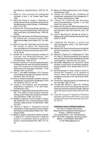 Revista Odontológica de Araçatuba, v.33, n.1, p. 31-35, Janeiro/Junho, 2012 66
joint dilemma. J Ala Dent Assoc. 1979; 63: 19-
26.
4 - Fields HL. Core curriculum for professional
education in pain. 2. ed. Seattle: lasp Press;
1995.
5 - Glaros AG, Owais Z, Lausten L. Reduction in
parafunctional activity: a potential mechanism for
the effectiveness of splint therapy. J Oral Rehabil.
2007; 34: 97-104.
6 - Goldstein BH. Temporomandibular disorders: a
review of current understanding. Oral Surg Oral
Med Oral Pathol Oral Radiol Endod. 1999; 88:
379-85.
7 - HegartyAM, Zakrzewska JM. Differential diagnosis
for orofacial pain, including sinusitis, TMD,
trigeminal neuralgia. Dent Update. 2011; 38: 396-
400
8 - Hersh EV, Kane WT, O’Neil MG, Kenna GA, Katz
NP, Golubic S, Moore PA. Prescribing
recommendations for the treatment of acute pain
in dentistry. Compend Contin Educ Dent. 2011;
32: 22, 24-30
9 - Jarabak JR. An electromyographic analysis of
muscular and temporomandibular joint
disturbances due to imbalance in occlusion. J
Am Dent Assoc. 1956; 26:170.
10 - Kampe T, Hannerz H. Five-year longitudinal study
of adolescents with intact and restored dentitions:
signs and symptoms of temporomandibular
dysfunction and functional recordings. J Oral
Rehabil. 1991; 18: 387-98.
11 - Kato T, Thie NMR, Montplaisir JYGJ. Bruxism
and orofacial movements during sleep. Dent Clin
North Am. 2001; 45: 657-84.
12 - Kraus S. Temporomandibular disorders, head and
orofacial pain: cervical spine considerations. Dent
Clin North Am. 2007; 51: 161-93.
13 - Leeuw R. Dor orofacial: guia de avaliação,
diagnóstico e tratamento. 4. ed. São Paulo:
Quintessence; 2010.
14 - Marbach JJ, Raphael KG, Dohrenwend BP, Lennon
MC. The validity of tooth grinding measures,
etiology of pain dysfunction syndrome revisited.
J Am Dent Assoc. 1990; 120: 327-33.
15 - McNeill C, Danzig D, Farrar W, Gelb H, Lerman
MD, Moffett BC, et al. Craniomandibular (TMJ)
disorders: state of the art. J Prosthet Dent. 1980;
44: 434-7.
16 - Mense S, Meyer H. Bradykinin-induced
sensitization of high-threshold muscle receptors
with slowly conducting afferent fibers. Pain. 1981;
(Suppl1):S204.
17 - Molina O, Santos J, Mazzeto M, Nelson S, Nowlin
T, Mainieri ET. Oral jaw behaviors in TMD and
bruxism: a comparison study by severity of
bruxism. Craniomandibular Prac. 2001; 19: 114-
22.
18 - Okeson JP, Bell’s orofacial pains. 5 ed. Chicago:
Quintessence; 1995.
19 - Okeson JP, Orofacial pain. Guidelines for
classification, assessment, and management. 3.
ed. Chicago: Quintessence; 1996.
20 - Okeson JP, Tratamento das desordens
temporomandibulares e oclusão. 4. ed. São
Paulo: Ed. Santos; 2000.
21 - Okeson JP, de Leeuw R. Differential diagnosis of
temporomandibular disorders and other orofacial
pain disorders. Dent Clin North Am. 2011; 55:
105-20.
22 - Oral K, Bal Küçük B, Ebeoðlu B, Dinçer S.
Etiology of temporomandibular disorder pain.Agri.
2009; 21: 89-94.
23 - Ramfjord SP. Bruxism: a clinical and
electromyographic study. J Am Dent Assoc.
1961; 62: 21-8.
24 - Ramfjord SP. Dysfunctional temporomandibular
joint and muscle pain. J Prosthet Dent. 1961; 1:
353-62.
25 - Samiee A, Sabzerou D, Edalatpajouh F, Clark
GT, Ram S. Temporomandibular joint injection
with corticosteroid and local anesthetic for limited
mouth opening. J Oral Sci. 2011; 53: 321-5.
26 - Silva MES, Magalhães CS, Ferreira EF. Perda
dentária e expectativa da reposição protética:
estudo qualitativo. Cien Saude Colet. 2010; 15:
813-20.
27 - Simoniæ-Kocijan S, Uhac I, Braut V, Kovac Z,
Paviciæ DK, Fugosiæ V, et al. Influence of
chronic stress and oclusal interference on
masseter muscle pain in rat. CollAntropol. 2009;
33: 863-6.
28 - Teixeira MJ. Aspectos gerais do tratamento da
dor. Rev Med. 1995; 76: 46-7.
29 - Toniollo MB, Moreto C, Berro RJ. Próteses
parciais removíveis como solução de caso com
perda de dimensão vertical de oclusão: relato de
caso. Rev Assoc Paul Cir Dent. 2010; 64: 307-
14.
30 - Yang HW, Huang YF. Treatment of Persistent
Idiopathic Facial Pain (PIFP) with a Low-Level
Energy Diode Laser. Photomed Laser Surg. 2011;
29: 707-10.
ENDEREÇO PARACORRESPONDÊNCIA:
Prof. Ass. Dr. Fellippo Ramos Verri
Departamento de Materiais Odontológicos e
Prótese – UNESP Araçatuba.
Rua José Bonifácio, 1193 - Vila Mendonça
CEP: 16015-050 - Araçatuba; São Paulo, Brasil,
Telefone: (18) 36363292; 3636-3246
E-mail: fellippo@gmail.com
 