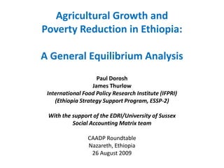 Agricultural Growth and
Poverty Reduction in Ethiopia:

A General Equilibrium Analysis
                     Paul Dorosh
                   James Thurlow
 International Food Policy Research Institute (IFPRI)
    (Ethiopia Strategy Support Program, ESSP-2)

 With the support of the EDRI/University of Sussex
          Social Accounting Matrix team

                 CAADP Roundtable
                 Nazareth, Ethiopia
                  26 August 2009
 