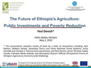 The Future of Ethiopia’s Agriculture:
Public Investments and Poverty Reduction
Paul Dorosh*
Addis Ababa, Ethiopia
May 2, 2019
* This presentation compiles results of work by a team of researchers including: Bart
Minten, Mekdim Dereje, Seneshaw Tamru and Fantu Bachewe (Food Systems); Emily
Schmidt and Timothy S. Thomas (land constraints), and Paul Dorosh, James Thurlow, Tadele
Ferede, Frehiwot Worku Kebede, and Alemayehu Seyoum Taffesse (Perspectives Future of
Ethiopia’s Agriculture; Economy-wide Modeling).
Funding for this ongoing study by the Ethiopian Strategy Support
Program (ESSP) was provided by USAID, the European Union, and DFID.
 