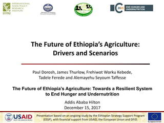 The Future of Ethiopia’s Agriculture:
Drivers and Scenarios
Paul Dorosh, James Thurlow, Frehiwot Worku Kebede,
Tadele Ferede and Alemayehu Seyoum Taffesse
The Future of Ethiopia’s Agriculture: Towards a Resilient System
to End Hunger and Undernutrition
Addis Ababa Hilton
December 15, 2017
Presentation based on an ongoing study by the Ethiopian Strategy Support Program
(ESSP), with financial support from USAID, the European Union and DFID.
 