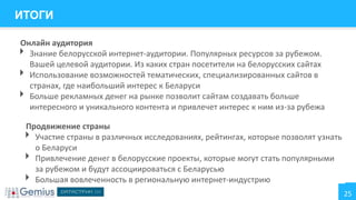 ИТОГИ
Онлайн аудитория
Знание белорусской интернет-аудитории. Популярных ресурсов за рубежом.
Вашей целевой аудитории. Из каких стран посетители на белорусских сайтах
Использование возможностей тематических, специализированных сайтов в
странах, где наибольший интерес к Беларуси
Больше рекламных денег на рынке позволит сайтам создавать больше
интересного и уникального контента и привлечет интерес к ним из-за рубежа





Продвижение страны
Участие страны в различных исследованиях, рейтингах, которые позволят узнать
о Беларуси
Привлечение денег в белорусские проекты, которые могут стать популярными
за рубежом и будут ассоциироваться с Беларусью
Большая вовлеченность в региональную интернет-индустрию





25

 