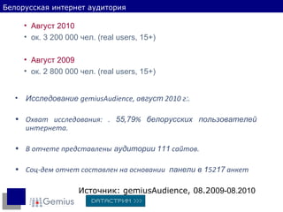 Источник:  gemiusAudience,  0 8 .20 09-08.2010 Белорусская интернет аудитория Исследование  gemiusAudience , а вгуст  2010 г : . Охват исследования: .  55 , 79 %  белорусских пользователей  интернета. В отчете представлены  аудитории   111  сайтов. Соц-дем отчет составлен на основании  панели в 1 52 17  анкет Август 2010 ок .  3 200  000  чел. (real users, 15+) Август 2009 ок. 2 800 0 00  чел. (real users, 15+) 