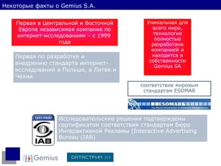 Первая в Центральной и Восточной Европе независимая компания по интернет-исследованиям – с 1999  года Первая по разработке и внедрению стандарта интернет - исследований в Польше, в Литве и Чехии Уникальная для всего мира, технология полностью разработана компанией и находится в собственности  Gemius SA соответствие мировым стандартам   ESOMAR Исследовательские решения подтверждены   сертификатом соответствия стандартам Бюро Интерактивной Рекламы   ( Interactive Advertising Bureau (IAB) Некоторые факты о  Gemius S.A. 