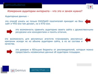 gemiusAudience Аудиторные данные –  это способ узнать не только СКОЛЬКО посетителей приходят на Ваш сайт и ЧТО они там делают, но и КТО они. Измерения аудитории интернета - что это и зачем нужно?  это возможность для рекламных агентств планировать рекламные кампании исходя не из объема аудитории сайта, а из ее состава и качества. это возможность сравнить аудиторию своего сайта с дружественными ресурсами или конкурентами и понять отличия. это доверие и бОльшие бюджеты от рекламодателей, которым можно предоставить независимые данные об аудитории площадки. 