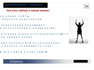 Что есть сейчас и какие планы: Добавляются новые сайты,  со многими ведутся переговоры Проведены переговоры ведущими   с рекламными агентствами и площадками Проведена осенняя волна установочного  и сследования ,   начата новая зимняя волна Первые полные результаты исследования  ожидаются в начале следующего года Приглашаем все сайты к участию!   gemiusAudience  – Беларусь 