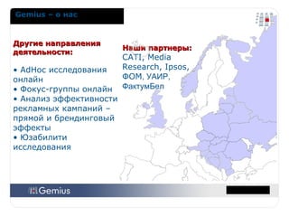 Наши партнеры :  CATI, Media Research, Ipsos ,  ФОМ , УАИР, ФактумБел Другие направления деятельности: AdHoc  исследования онлайн Фокус-группы онлайн Анализ эффективности рекламных кампаний – прямой и брендинговый эффекты Юзабилити исследования Gemius –  о нас 