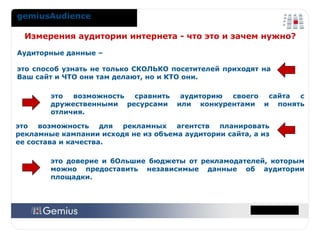 gemiusAudience Аудиторные данные –  это способ узнать не только СКОЛЬКО посетителей приходят на Ваш сайт и ЧТО они там делают, но и КТО они. Измерения аудитории интернета - что это и зачем нужно?  это возможность для рекламных агентств планировать рекламные кампании исходя не из объема аудитории сайта, а из ее состава и качества. это возможность сравнить аудиторию своего сайта с дружественными ресурсами или конкурентами и понять отличия. это доверие и бОльшие бюджеты от рекламодателей, которым можно предоставить независимые данные об аудитории площадки. 