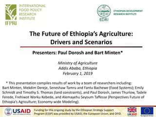 ETHIOPIAN DEVELOPMENT
RESEARCH INSTITUTE
The Future of Ethiopia’s Agriculture:
Drivers and Scenarios
Presenters: Paul Dorosh and Bart Minten*
Ministry of Agriculture
Addis Ababa, Ethiopia
February 1, 2019
* This presentation compiles results of work by a team of researchers including:
Bart Minten, Mekdim Dereje, Seneshaw Tamru and Fantu Bachewe (Food Systems); Emily
Schmidt and Timothy S. Thomas (land constraints), and Paul Dorosh, James Thurlow, Tadele
Ferede, Frehiwot Worku Kebede, and Alemayehu Seyoum Taffesse (Perspectives Future of
Ethiopia’s Agriculture; Economy-wide Modeling).
Funding for this ongoing study by the Ethiopian Strategy Support
Program (ESSP) was provided by USAID, the European Union, and DFID.
 