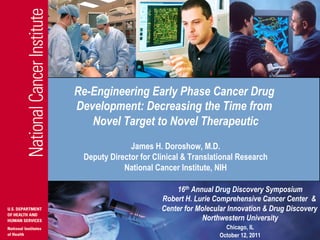 Re-Engineering Early Phase Cancer Drug
Development: Decreasing the Time from
   Novel Target to Novel Therapeutic
              James H. Doroshow, M.D.
 Deputy Director for Clinical & Translational Research
            National Cancer Institute, NIH

                           16th Annual Drug Discovery Symposium
                       Robert H. Lurie Comprehensive Cancer Center &
                       Center for Molecular Innovation & Drug Discovery
                                   Northwestern University
                                          Chicago, IL
                                        October 12, 2011
 