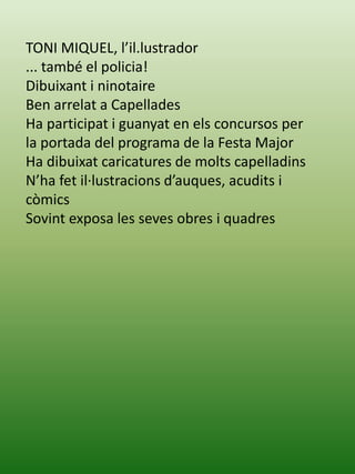 TONI MIQUEL, l’il.lustrador
... també el policia!
Dibuixant i ninotaire
Ben arrelat a Capellades
Ha participat i guanyat en els concursos per
la portada del programa de la Festa Major
Ha dibuixat caricatures de molts capelladins
N’ha fet il·lustracions d’auques, acudits i
còmics
Sovint exposa les seves obres i quadres
 