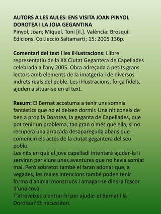 AUTORS A LES AULES: ENS VISITA JOAN PINYOL
DOROTEA I LA JOIA GEGANTINA
Pinyol, Joan; Miquel, Toni [il.]. València: Brosquil
Edicions. Col.lecció Saltamartí; 15: 2005 136p.
Comentari del text i les il·lustracions: Llibre
representatiu de la XX Ciutat Gegantera de Capellades
celebrada a l’any 2005. Obra adreçada a petits grans
lectors amb elements de la imatgeria i de diversos
indrets reals del poble. Les il·lustracions, força fidels,
ajuden a situar-se en el text.
Resum: El Bernat acostuma a tenir uns somnis
fantàstics que no el deixen dormir. Una nit coneix de
ben a prop la Dorotea, la geganta de Capellades, que
pot tenir un problema, tan gran o més que ella, si no
recupera una arracada desapareguda abans que
comencin els actes de la ciutat gegantera del seu
poble.
Les nits en què el jove capelladí intentarà ajudar-la li
serviran per viure unes aventures que no havia somiat
mai. Però sobretot també el faran adonar que, a
vegades, les males intencions també poden tenir
forma d’animal monstruós i amagar-se dins la foscor
d’una cova.
T’atreveixes a entrar-hi per ajudar el Bernat i la
Dorotea? Et necessiten.
 