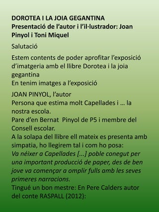 DOROTEA I LA JOIA GEGANTINA
Presentació de l’autor i l’il·lustrador: Joan
Pinyol i Toni Miquel
Salutació
Estem contents de poder aprofitar l’exposició
d’imatgeria amb el llibre Dorotea i la joia
gegantina
En tenim imatges a l’exposició
JOAN PINYOL, l’autor
Persona que estima molt Capellades i … la
nostra escola.
Pare d’en Bernat Pinyol de P5 i membre del
Consell escolar.
A la solapa del llibre ell mateix es presenta amb
simpatia, ho llegirem tal i com ho posa:
Va néixer a Capellades [...] poble conegut per
una important producció de paper, des de ben
jove va començar a omplir fulls amb les seves
primeres narracions.
Tingué un bon mestre: En Pere Calders autor
del conte RASPALL (2012):
 