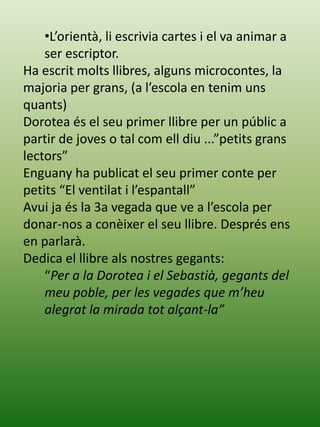•L’orientà, li escrivia cartes i el va animar a
ser escriptor.
Ha escrit molts llibres, alguns microcontes, la
majoria per grans, (a l’escola en tenim uns
quants)
Dorotea és el seu primer llibre per un públic a
partir de joves o tal com ell diu ...”petits grans
lectors”
Enguany ha publicat el seu primer conte per
petits “El ventilat i l’espantall”
Avui ja és la 3a vegada que ve a l’escola per
donar-nos a conèixer el seu llibre. Després ens
en parlarà.
Dedica el llibre als nostres gegants:
“Per a la Dorotea i el Sebastià, gegants del
meu poble, per les vegades que m’heu
alegrat la mirada tot alçant-la”
 