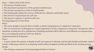 13
Step 1 – Collect Data in Six Areas
1. The person’s health status
2. The physician’s perspective of the person’s health status
3. The person’s perspective of his or health health
4. The health goals within the context of life history, lifestyle, and health status.
5. The person’s requirements for self-care
6. The person’s capacity to perform self-care
Nursing Diagnosis & Care Plans
Step 2
• The nurse designs a system that is wholly or partly compensatory or supportive-educative.
• The two actions are: (1) Bringing out a good organization of the components of patients’ therapeutic self-ca
demands. (2) Selection of a combination of helping methods will be effective and efficient in compensating
for/overcoming the patient’s self-care deficits.
Implementation & Evaluation
Step 3
• A nurse assists the patient or family in self-care matters to identify and describe health and health-related
results. Collecting evidence in evaluating results achieved against results specified in the nursing system
design.
• The etiology component of nursing diagnosis directs actions.
 