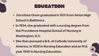 EDUCATION
4
Dorothea Orem graduated in 1931 from Seton High
School in Baltimore.
In 1934, she graduated with a nursing degree from
the Providence Hospital School of Nursing in
Washington, D.C.
She then pursued a B.S. at Catholic University of
America. in 1939 in Nursing Education and an M.S.
year 1945 in Nursing Education.
 